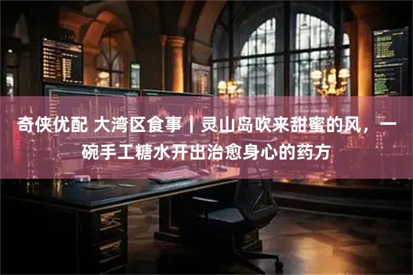 奇侠优配 大湾区食事｜灵山岛吹来甜蜜的风，一碗手工糖水开出治愈身心的药方