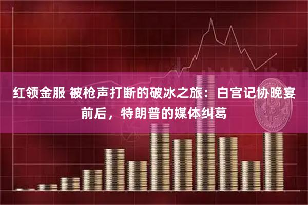 红领金服 被枪声打断的破冰之旅：白宫记协晚宴前后，特朗普的媒体纠葛